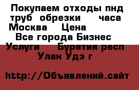 Покупаем отходы пнд труб, обрезки. 24 часа! Москва. › Цена ­ 45 000 - Все города Бизнес » Услуги   . Бурятия респ.,Улан-Удэ г.